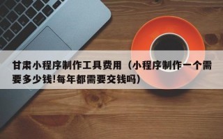 孟州甘肃小程序制作工具费用（小程序制作一个需要多少钱!每年都需要交钱吗）