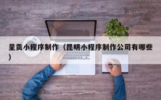 孟州呈贡小程序制作（昆明小程序制作公司有哪些）