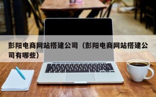 孟州彭阳电商网站搭建公司（彭阳电商网站搭建公司有哪些）