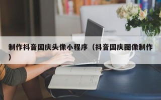 孟州制作抖音国庆头像小程序（抖音国庆图像制作）
