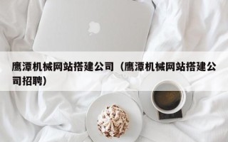 孟州鹰潭机械网站搭建公司（鹰潭机械网站搭建公司招聘）