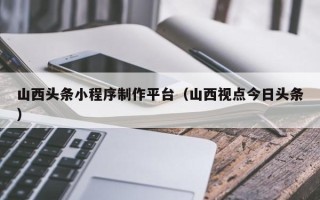 孟州山西头条小程序制作平台（山西视点今日头条）